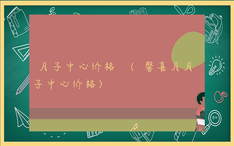 月子中心价格 (馨喜月月子中心价格)